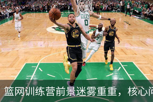 篮网训练营前景迷雾重重，核心问题需破解